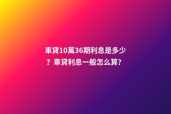 車貸10萬36期利息是多少？車貸利息一般怎么算？